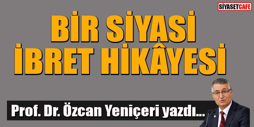 Prof. Dr. Özcan Yeniçeri yazdı... Bir siyasi ibret hikayesi