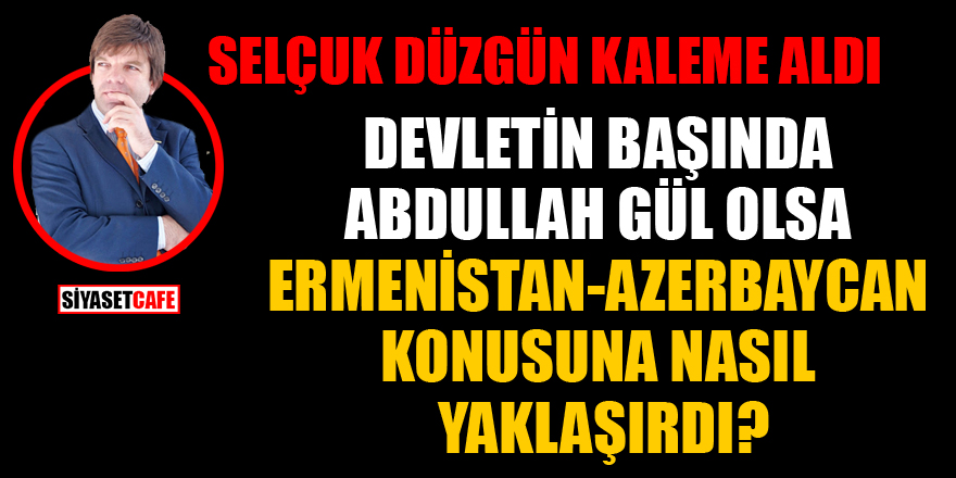 Selçuk Düzgün kaleme aldı: Devletin başında Abdullah Gül olsa Ermenistan- Azerbaycan konusuna nasıl yaklaşırdı?