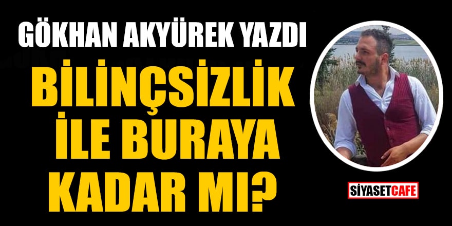 Gökhan Akyürek yazdı: Bilinçsizlik ile Buraya Kadar Mı?