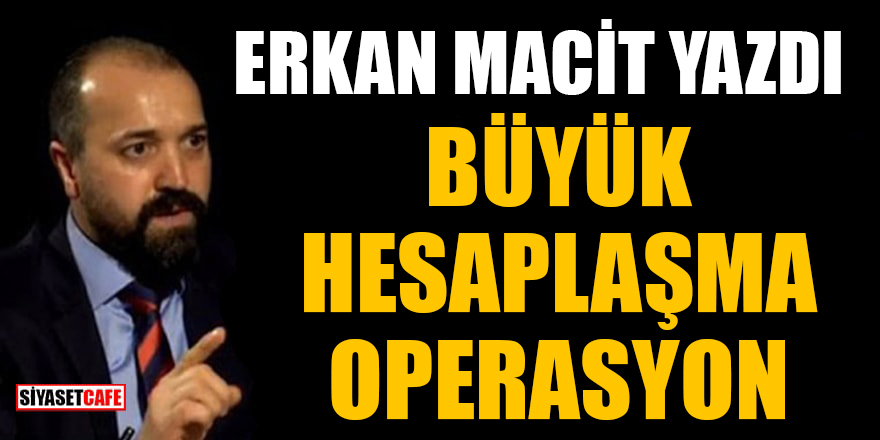 Erkan Macit yazdı: Büyük hesaplaşma operasyon