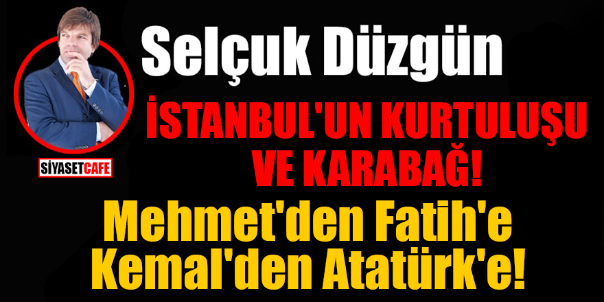 Selçuk Düzgün yazdı: İstanbul'un Kurtuluşu ve Karabağ! Mehmet'den Fatih'e Kemal'den Atatürk'e