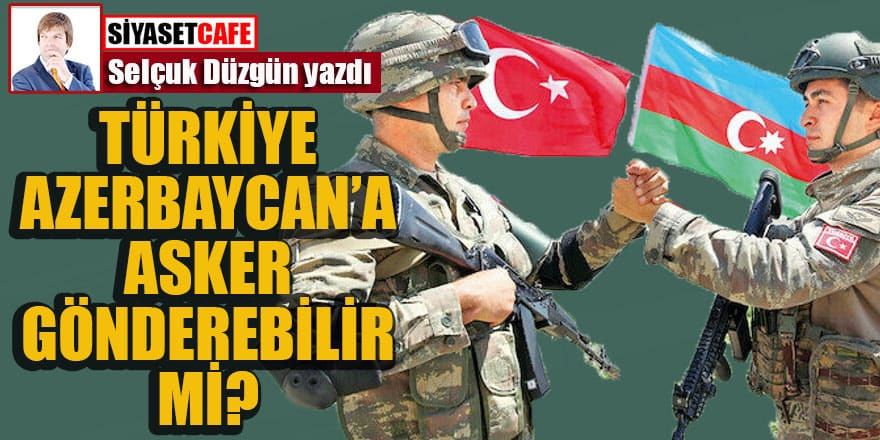 Selçuk Düzgün yazdı... Türkiye Azerbaycan'a asker gönderebilir mi?