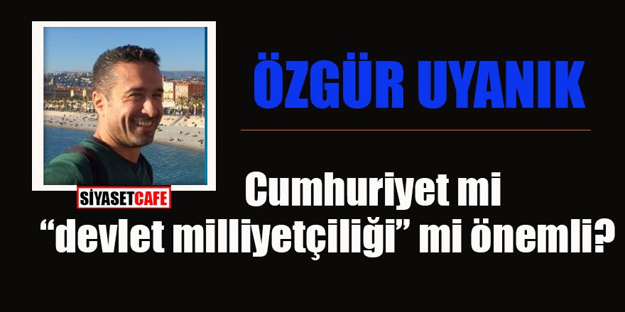 Özgür Uyanık yazdı! Cumhuriyet mi “devlet milliyetçiliği” mi önemli?