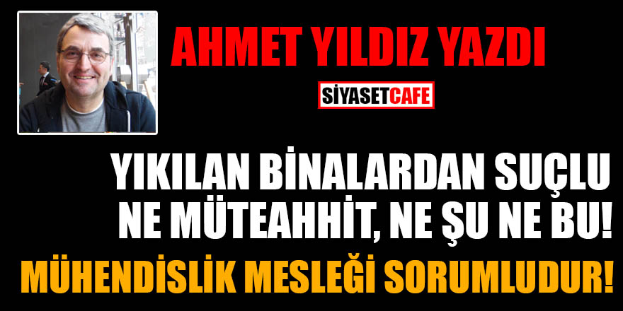 Ahmet Yıldız yazdı: Yıkılan binalardan suçlu ne müteahhit, ne şu ne bu! Mühendislik mesleği sorumludur!
