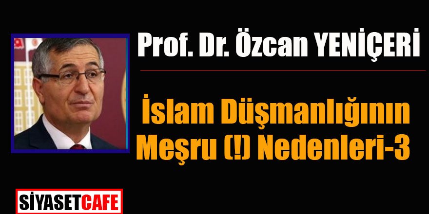 Prof. Dr. Özcan Yeniçeri yazdı: İslam Düşmanlığının Meşru (!) Nedenleri-3