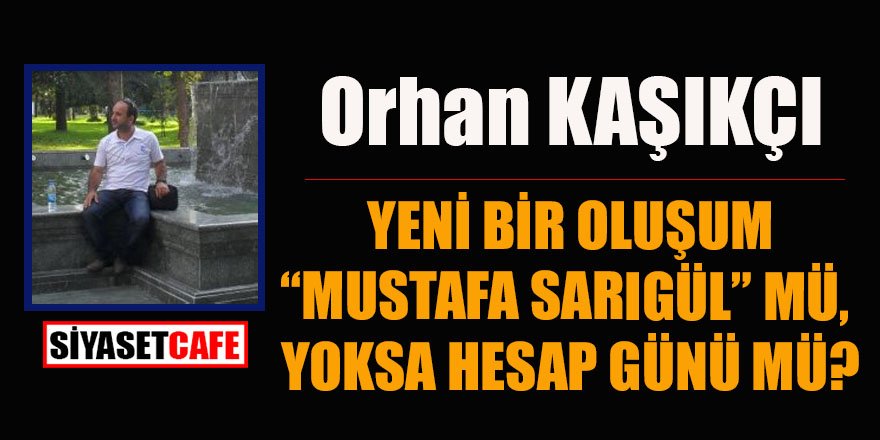 Orhan KAŞIKÇI yazdı: YENİ BİR OLUŞUM “MUSTAFA SARIGÜL” MÜ,YOKSA HESAP GÜNÜ MÜ?