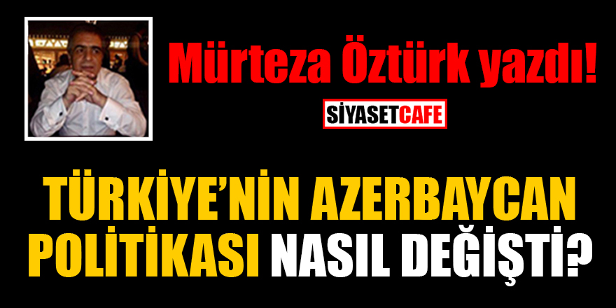 Mürteza Öztürk yazdı: Türkiye’nin Azerbaycan politikası nasıl değişti?