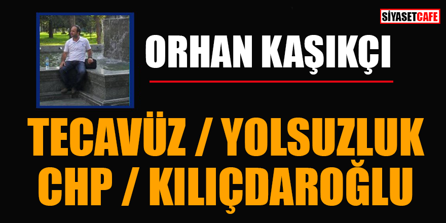 Orhan Kaşıkçı yazdı: Tecavüz / Yolsuzluk ve CHP / Kılıçdaroğlu
