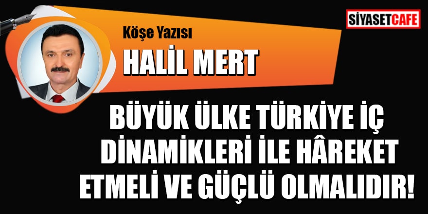 Halil Mert yazdı: Büyük Ülke Türkiye, iç dinamikleri ile hâreket etmeli ve güçlü olmalıdır!