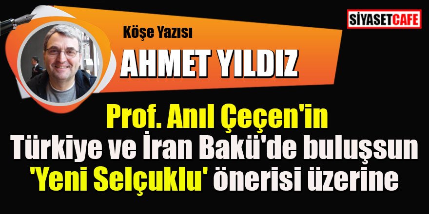 Ahmet YILDIZ yazdı: Prof. Anıl Çeçen'in Türkiye ve İran Bakü'de buluşsun- 'Yeni Selçuklu' önerisi üzerine