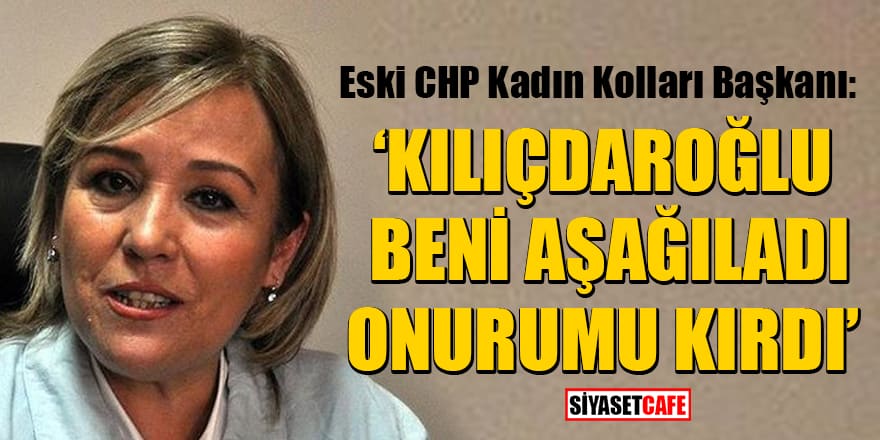 Eski CHP Kadın Kolları Başkanı: Kılıçdaroğlu beni aşağıladı onurumu kırdı