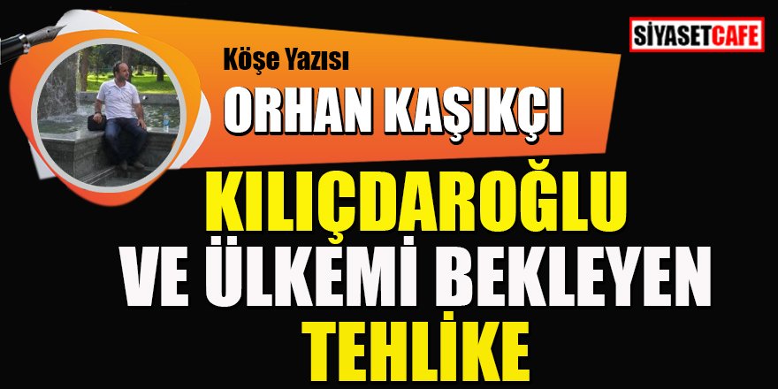 Orhan Kaşıkçı yazdı: Kılıçdaroğlu ve ülkemi bekleyen tehlike