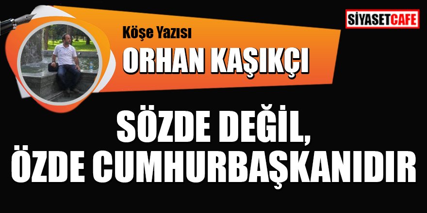 Orhan KAŞIKÇI yazdı: Sözde değil, Özde Cumhurbaşkanıdır