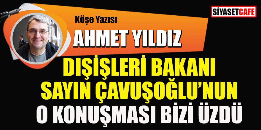 Ahmet YILDIZ yazdı: Dışişleri Bakanı Sayın Çavuşoğlu'nun o konuşması bizi üzdü