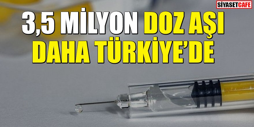 3,5 milyon doz aşı daha Türkiye'ye ulaştı