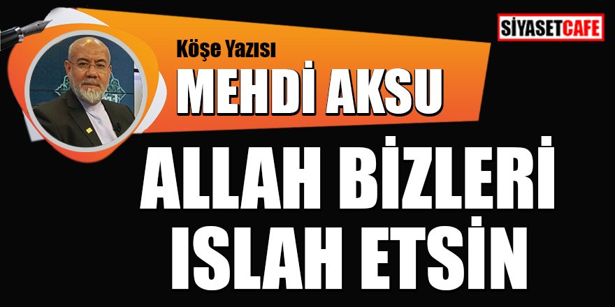 Mehdi AKSU yazdı: Allah bizleri ıslah etsin