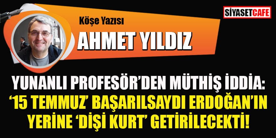 Ahmet YILDIZ yazdı:Yunanlı Profesör'den müthiş iddia: '15 Temmuz' başarılsaydı Erdoğan'ın yerine 'Dişi Kurt' getirilecekti!