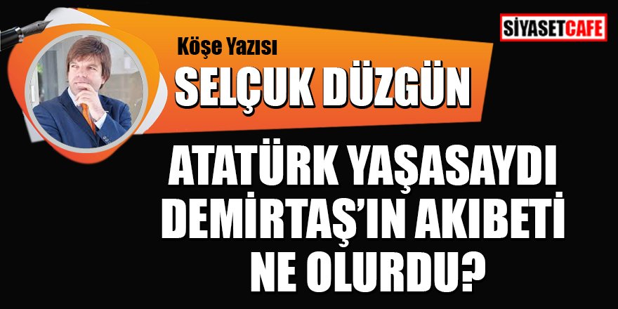 Selçuk DÜZGÜN yazdı: Atatürk yaşasaydı Demirtaş'ın akibeti ne olurdu?