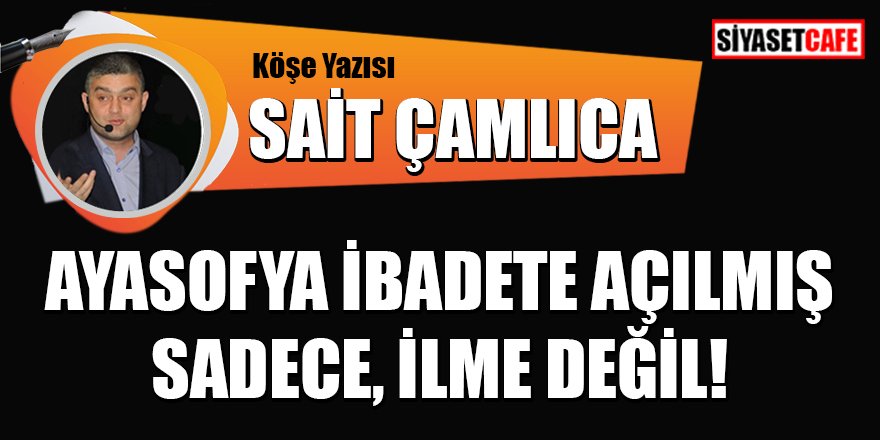 Sait ÇAMLICA yazdı: Ayasofya ibadete açılmış sadece, ilme değil!