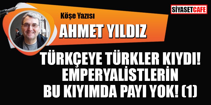 Ahmet YILDIZ yazdı: Türkçeye Türkler kıydı! Emperyalistlerin bu kıyımda payı yok! (1)