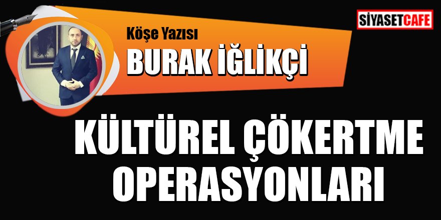 Burak İĞLİKÇİ yazdı: Kültürel çökertme operasyonları