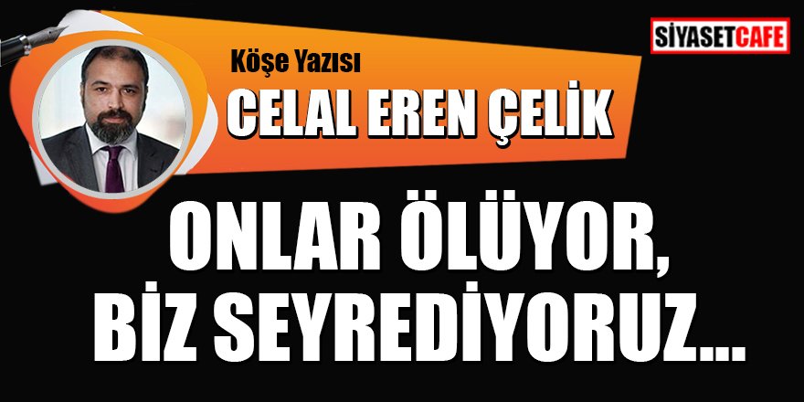 Celal Eren Çelik Yazdı: Onlar ölüyor, biz seyrediyoruz...