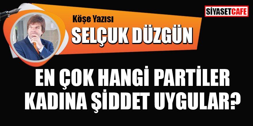 Selçuk Düzgün yazdı: En çok hangi partiler kadına şiddet uygular?