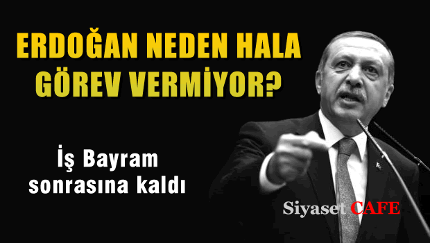 Erdoğan neden hala görev vermiyor?