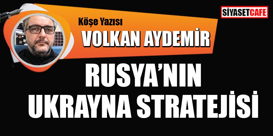 Volkan AYDEMİR yazdı: Rusya'nın Ukrayna stratejisi