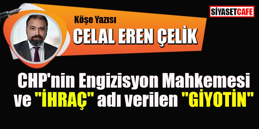 Celal Eren Çelik yazdı: CHP'nin Engizisyon Mahkemesi ve "İHRAÇ" adı verilen "GİYOTİN"