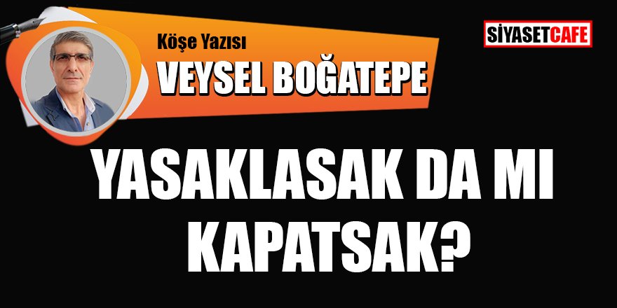 Veysel BOĞATEPE yazdı: Yasaklasak da mı Kapatsak?