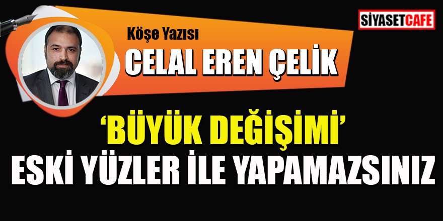 Celal Eren Çelik yazdı: "Büyük Değişimi" Eski Yüzler İle Yapamazsınız