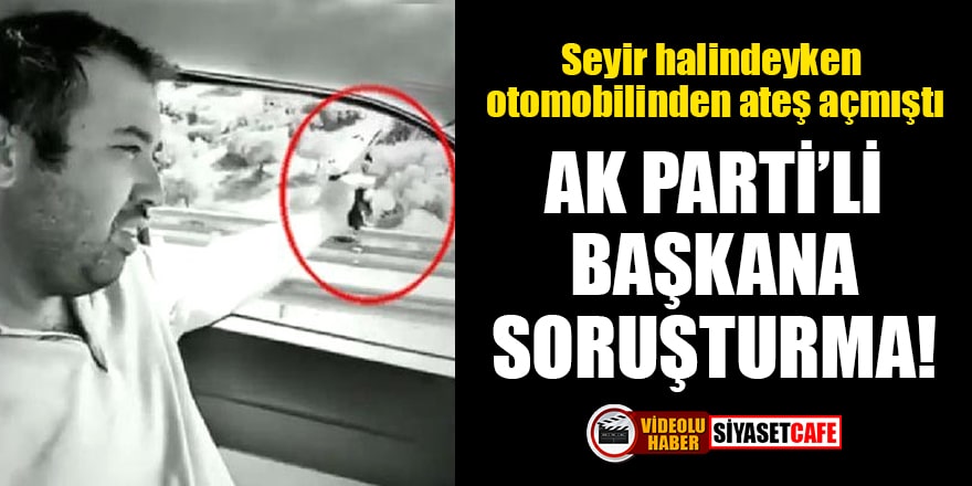Seyir halindeyken otomobilinden ateş açan AK Parti'li başkana soruşturma!