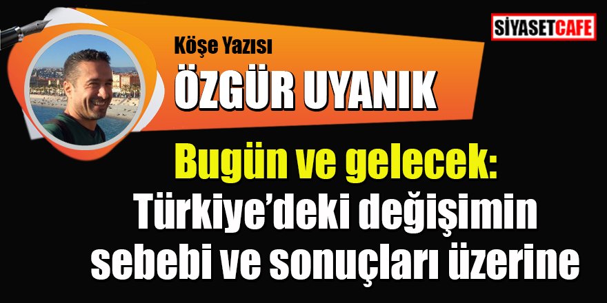 Özgür UYANIK yazdı: Bugün ve gelecek: Türkiye’deki değişimin sebebi ve sonuçları üzerine