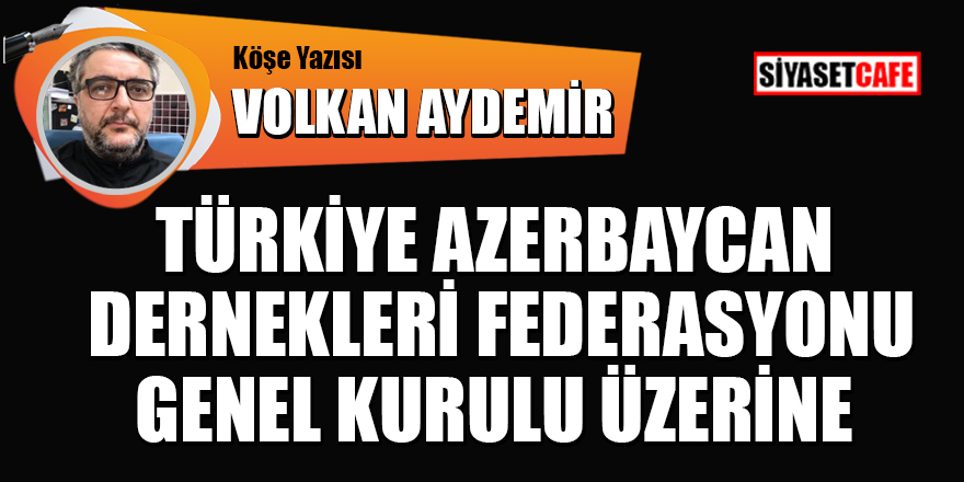 Volkan Aydemir yazdı: Türkiye Azerbaycan dernekleri federasyonu seçimleri genel kurulu üzerine