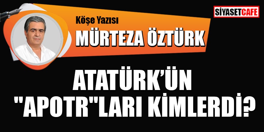 Mürteza Öztürk yazdı: Atatürk'ün "Apotr" ları kimlerdi?