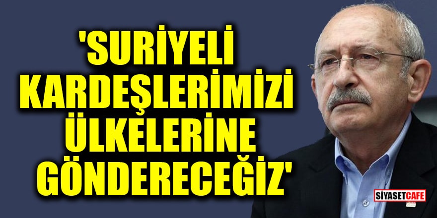 Kılıçdaroğlu: Suriyeli kardeşlerimizi ülkelerine göndereceğiz