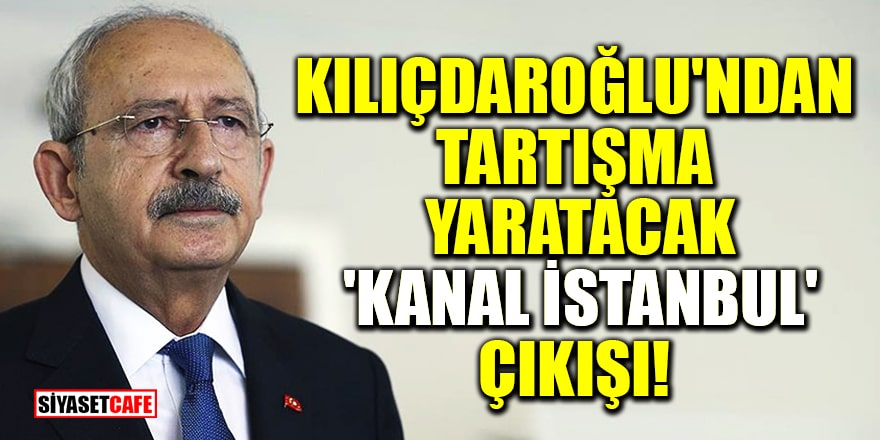 Kılıçdaroğlu'ndan tartışma yaratacak 'Kanal İstanbul' çıkışı!