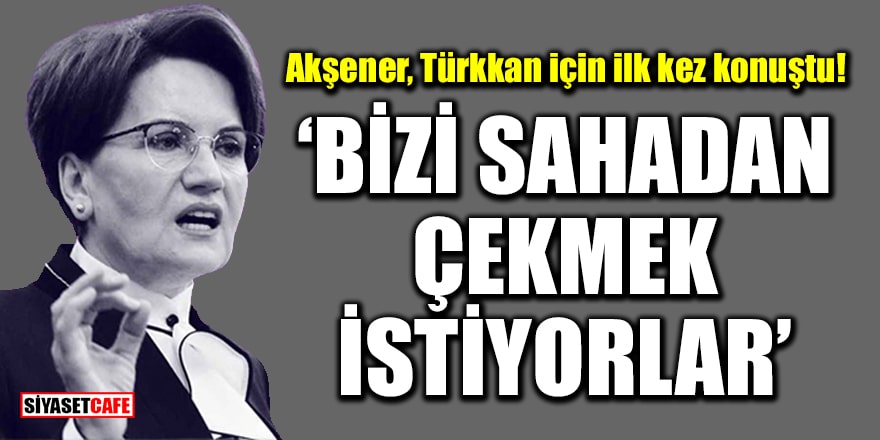 Akşener, Türkkan için ilk kez konuştu: Bizi sahadan çekmek istiyorlar