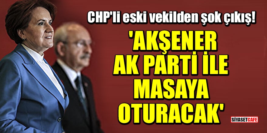 CHP'li eski vekilden şok çıkış! 'Akşener, AK Parti ile masaya oturacak, Kemal Bey ile vedalaşacak'