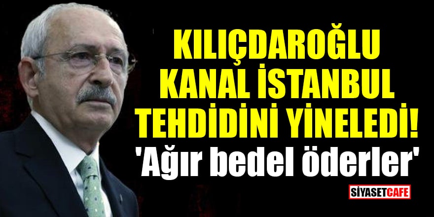 Kılıçdaroğlu Kanal İstanbul tehdidini yineledi! 'Ağır bedel öderler'