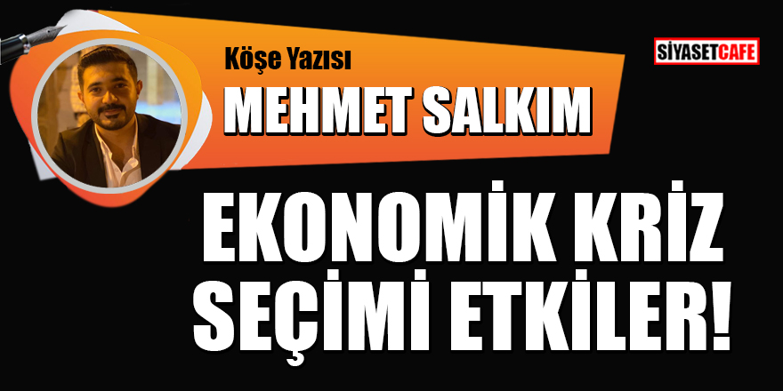 Mehmet Salkım yazdı: Ekonomik kriz seçimi etkiler!