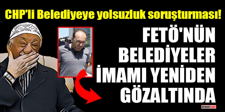 CHP'li Belediyeye yolsuzluk soruşturması! FETÖ'nün belediyeler imamı yeniden gözaltında