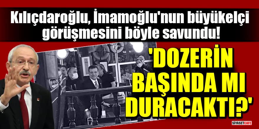 Kılıçdaroğlu, İmamoğlu'nun büyükelçi görüşmesini böyle savundu! 'Dozerin başında mı duracaktı?'