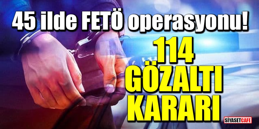 45 ilde FETÖ operasyonu: 114 gözaltı kararı