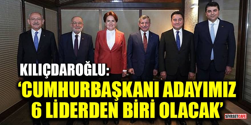 Kılıçdaroğlu: Cumhurbaşkanı adayımız 6 liderden biri olacak