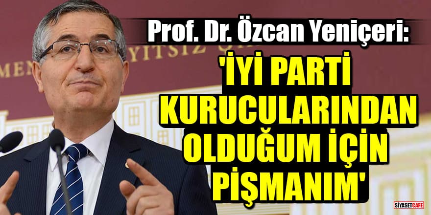 Prof. Dr. Özcan Yeniçeri: 'İYİ Parti kurucularından olduğum için pişmanım'