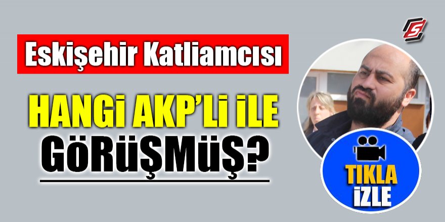 Eskişehir katliamcısı hangi AK Partili ile görüşmüş?