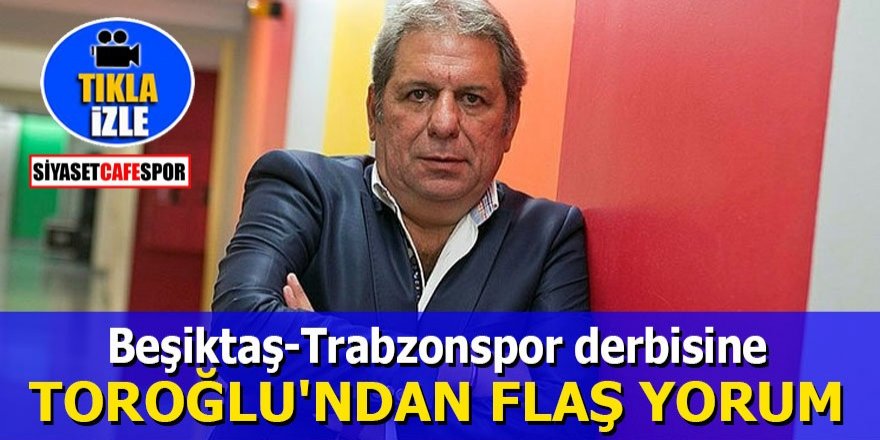 Beşiktaş-Trabzonspor derbisine Toroğlu'ndan flaş yorum